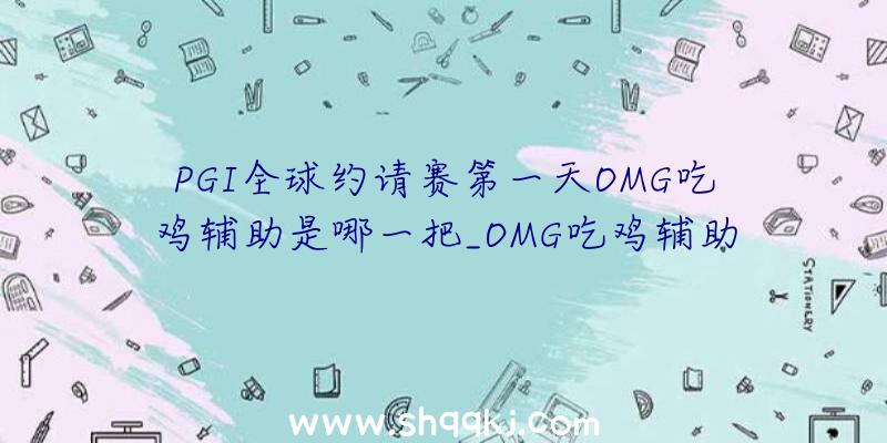 PGI全球约请赛第一天OMG吃鸡辅助是哪一把_OMG吃鸡辅助局回忆