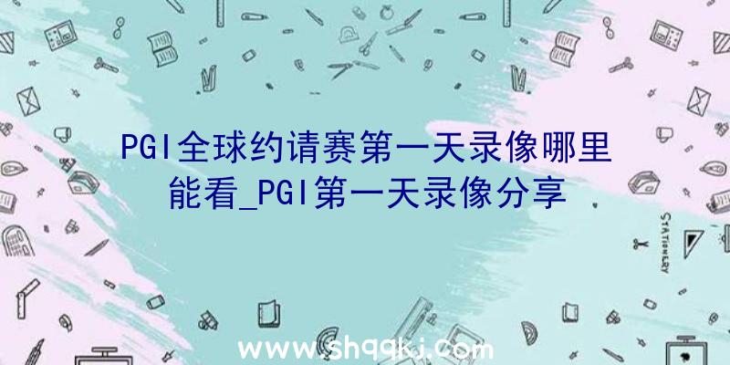 PGI全球约请赛第一天录像哪里能看_PGI第一天录像分享