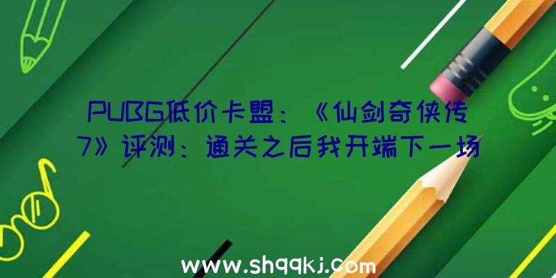 PUBG低价卡盟：《仙剑奇侠传7》评测：通关之后我开端下一场仙侠世界的冒险了