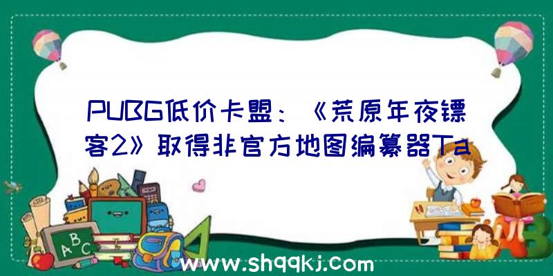 PUBG低价卡盟：《荒原年夜镖客2》取得非官方地图编纂器Take-Two回应不会取消但将删除不良MOD