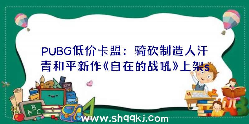 PUBG低价卡盟：骑砍制造人汗青和平新作《自在的战吼》上架steam：拥有5X5年夜地图及多种兵器服装