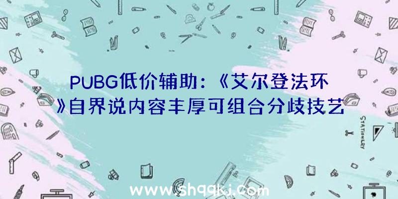 PUBG低价辅助：《艾尔登法环》自界说内容丰厚可组合分歧技艺及兵器还可自在进修魔法