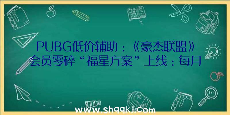 PUBG低价辅助：《豪杰联盟》会员零碎“福星方案”上线：每月68元可享用新皮肤31无偿使用权