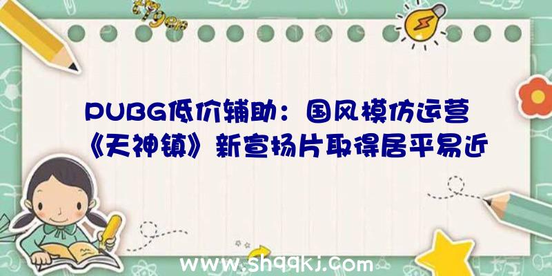 PUBG低价辅助：国风模仿运营《天神镇》新宣扬片取得居平易近供奉强大你的城镇范围吧