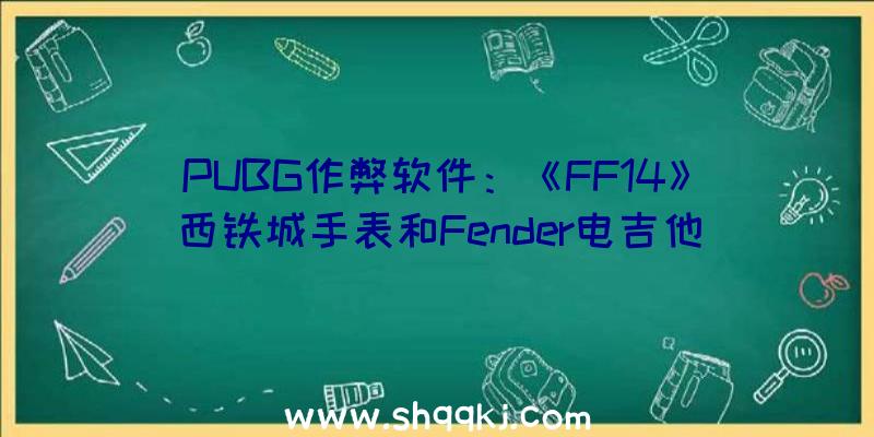 PUBG作弊软件：《FF14》西铁城手表和Fender电吉他联名产物将于5月17日开启预购