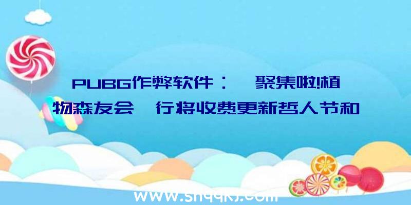 PUBG作弊软件：《聚集啦!植物森友会》行将收费更新哲人节和复生节运动上线