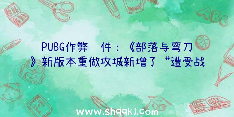 PUBG作弊软件：《部落与弯刀》新版本重做攻城新增了“遭受战主动作战”等功用