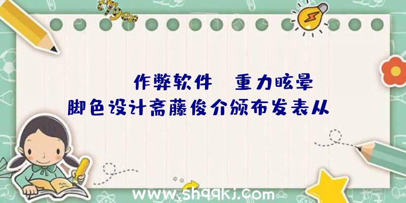 PUBG作弊软件：《重力眩晕》脚色设计斋藤俊介颁布发表从SIEJapan离任或因才能缺乏缘由