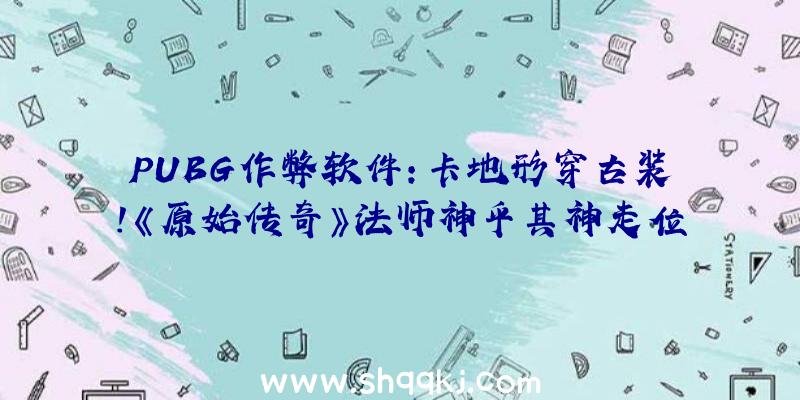 PUBG作弊软件：卡地形穿古装！《原始传奇》法师神乎其神走位“谜”倒众敌