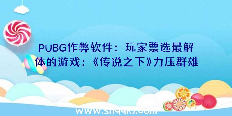 PUBG作弊软件：玩家票选最解体的游戏：《传说之下》力压群雄斩获第一