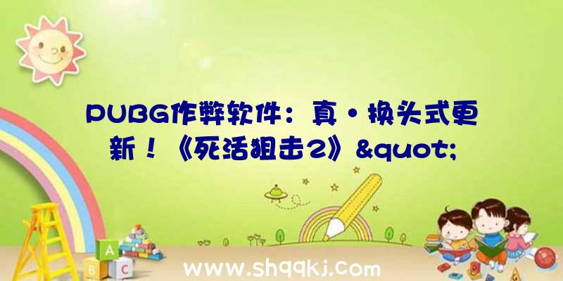 PUBG作弊软件：真·换头式更新！《死活狙击2》&quot;焕新测试&quot;体验:日趋完美的射击佳作