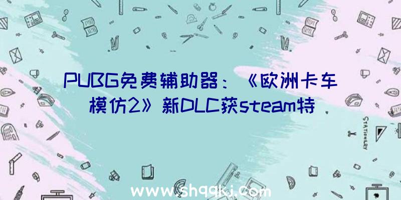 PUBG免费辅助器：《欧洲卡车模仿2》新DLC获steam特殊好评观赏比利牛斯山脉等地的幽美风光