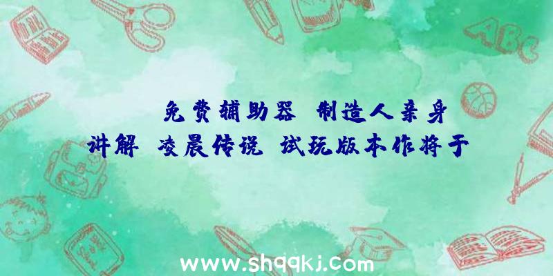 PUBG免费辅助器：制造人亲身讲解《凌晨传说》试玩版本作将于9月10日正式出售