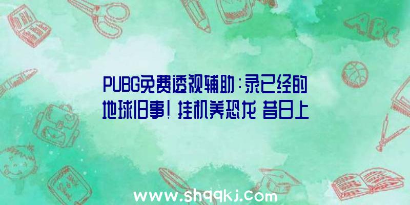 PUBG免费透视辅助：录已经的地球旧事！《挂机养恐龙》昔日上线安卓平台