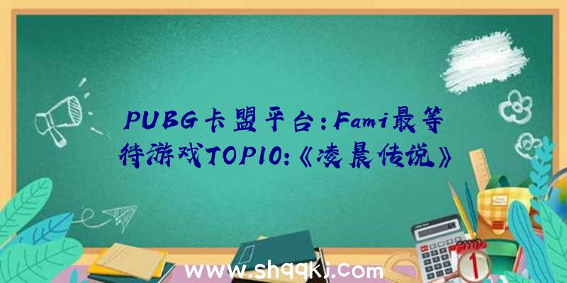 PUBG卡盟平台：Fami最等待游戏TOP10：《凌晨传说》700票登顶榜首