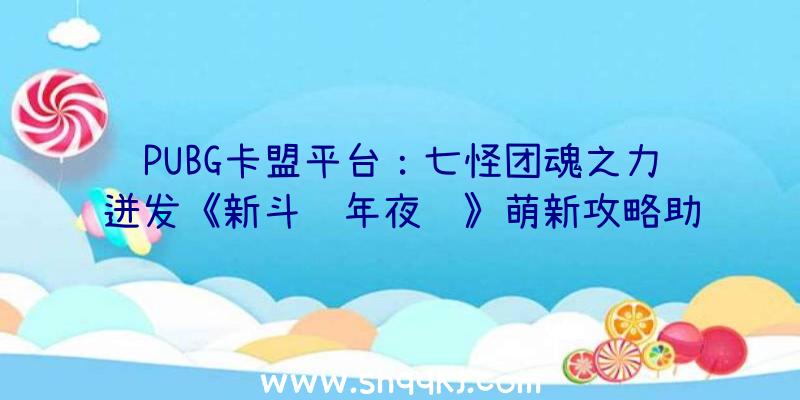 PUBG卡盟平台：七怪团魂之力迸发《新斗罗年夜陆》萌新攻略助你战力飙升