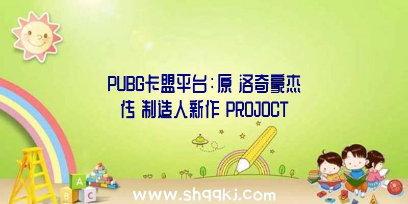 PUBG卡盟平台：原《洛奇豪杰传》制造人新作《PROJOCTHP》首曝预告：将于8月5日停止测试