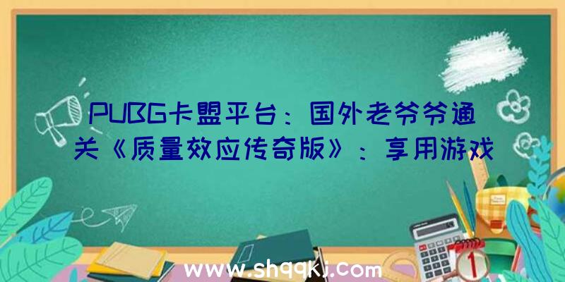 PUBG卡盟平台：国外老爷爷通关《质量效应传奇版》：享用游戏中的选择及叙事