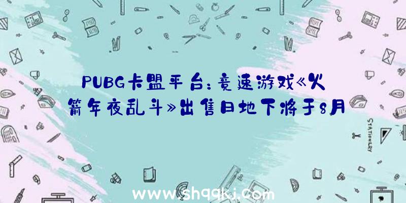 PUBG卡盟平台：竞速游戏《火箭年夜乱斗》出售日地下将于8月3日推出争先体验版