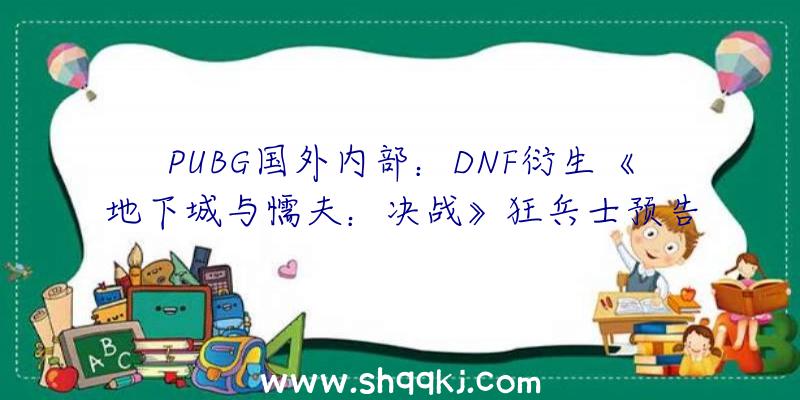 PUBG国外内部：DNF衍生《地下城与懦夫：决战》狂兵士预告片发布采取“三渲二”制造画面精巧