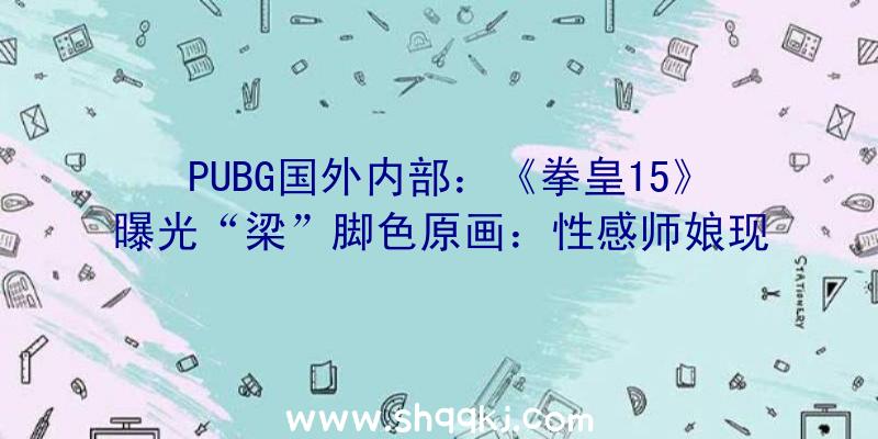 PUBG国外内部：《拳皇15》曝光“梁”脚色原画：性感师娘现场展示精深腿技