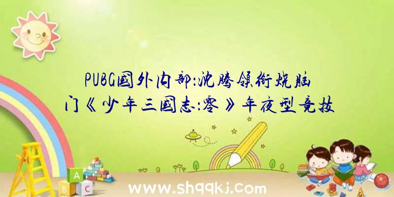 PUBG国外内部：沈腾领衔烧脑门《少年三国志：零》年夜型竞技赛事九州争霸行将来袭