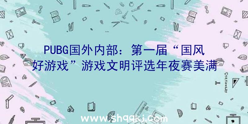 PUBG国外内部：第一届“国风好游戏”游戏文明评选年夜赛美满落幕，优良上榜游戏名单揭晓