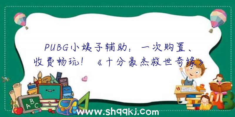 PUBG小姨子辅助：一次购置、收费畅玩！《十分豪杰救世奇缘》3.18全球同步出售昔日开启试玩