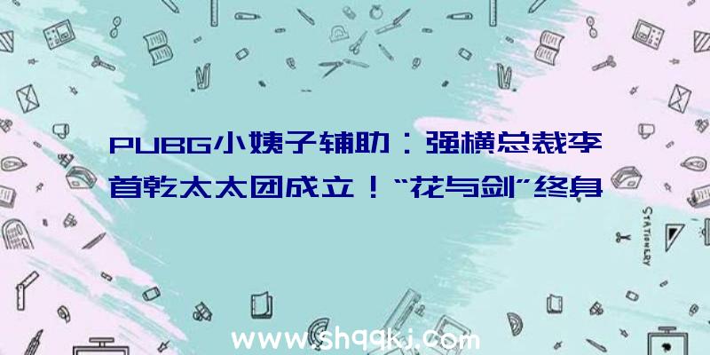 PUBG小姨子辅助：强横总裁李首乾太太团成立！“花与剑”终身所爱新版本火爆来袭