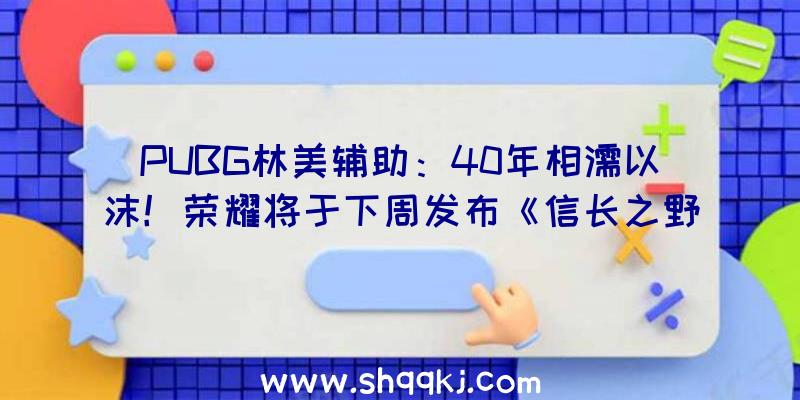 PUBG林美辅助：40年相濡以沫！荣耀将于下周发布《信长之野望》《三国志》新谍报