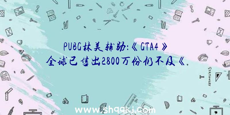 PUBG林美辅助：《GTA4》全球已售出2800万份仍不及《GTA5》销量零头