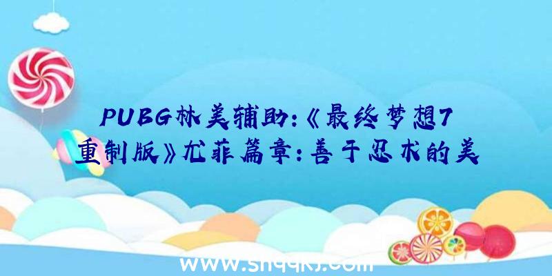 PUBG林美辅助：《最终梦想7重制版》尤菲篇章：善于忍术的美少女技艺举措展现