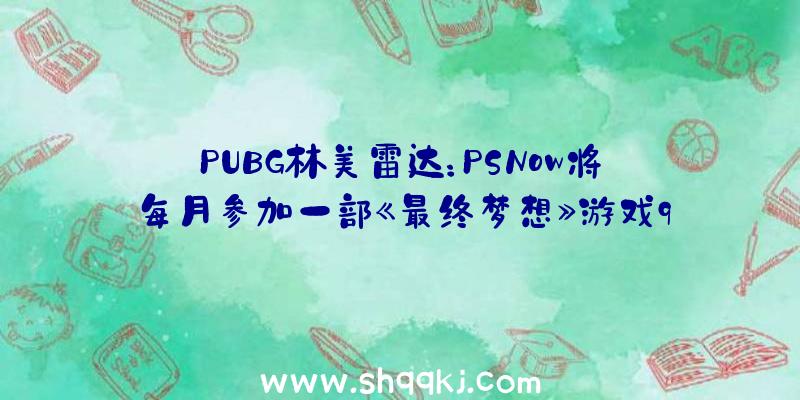 PUBG林美雷达：PSNow将每月参加一部《最终梦想》游戏9月7日上线《最终梦想7》