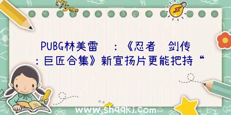 PUBG林美雷达：《忍者龙剑传：巨匠合集》新宣扬片更能把持“绫音”、“瑞秋”等四位女性脚色