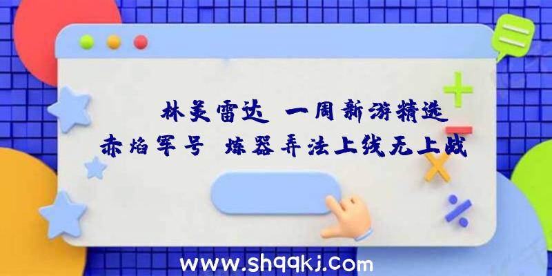 PUBG林美雷达：一周新游精选《赤焰军号》炼器弄法上线无上战力尽在手中