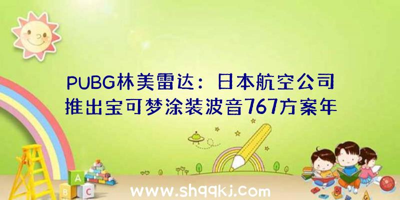 PUBG林美雷达：日本航空公司推出宝可梦涂装波音767方案年内12月1日正式投入运用