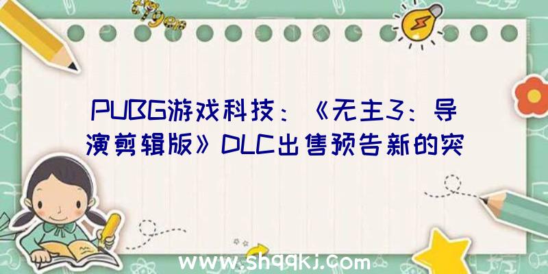 PUBG游戏科技：《无主3：导演剪辑版》DLC出售预告新的突袭boss及额定剧情