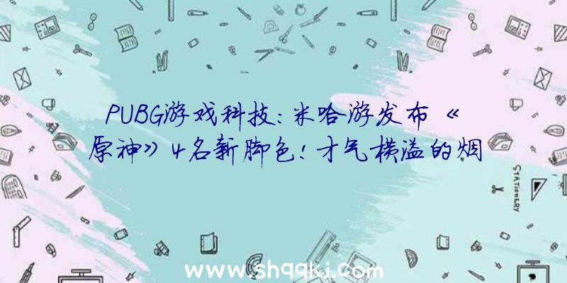 PUBG游戏科技：米哈游发布《原神》4名新脚色!才气横溢的烟花工匠及操行高端的年夜蜜斯