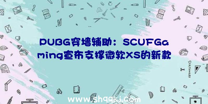 PUBG穿墙辅助：SCUFGaming宣布支撑微软XS的新款无线手柄包括嵌入式背部掌握拨片