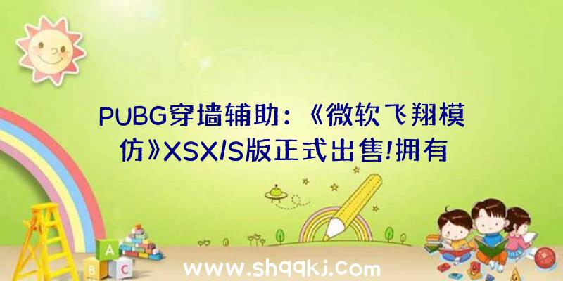 PUBG穿墙辅助：《微软飞翔模仿》XSX/S版正式出售!拥有令人赞叹的游戏画面和情况