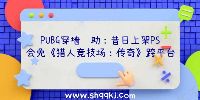 PUBG穿墙辅助：昔日上架PS会免《猎人竞技场：传奇》跨平台联动开启同时支撑PS5及PS4版本