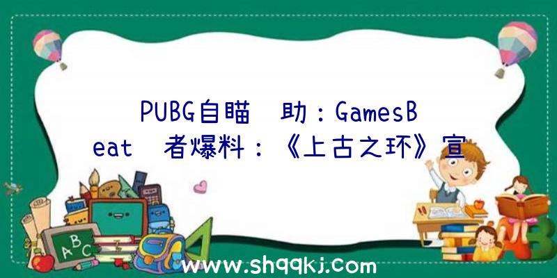 PUBG自瞄辅助：GamesBeat记者爆料：《上古之环》宣发能够性很小，或将无缘本届E3