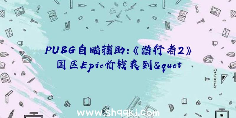 PUBG自瞄辅助：《潜行者2》国区Epic价钱爽到&quot;飞起”：国区最终版售价549元