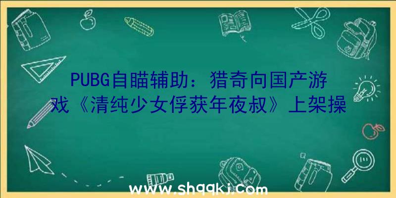 PUBG自瞄辅助：猎奇向国产游戏《清纯少女俘获年夜叔》上架操控美少女找到帅气的年夜叔