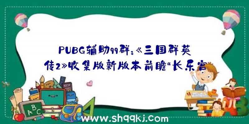 PUBG辅助qq群：《三国群英传2》收集版新版本前瞻“长乐宫之战”将于7月22日正式开启!