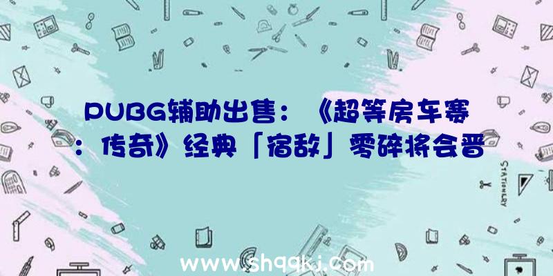 PUBG辅助出售：《超等房车赛：传奇》经典「宿敌」零碎将会晋级退化包括新的故事形式