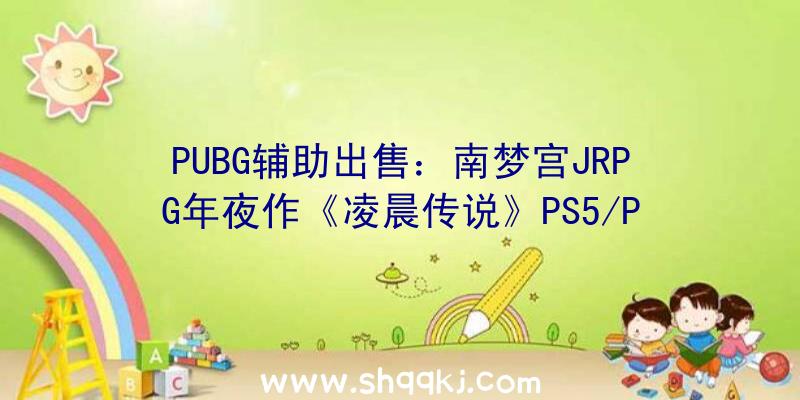 PUBG辅助出售：南梦宫JRPG年夜作《凌晨传说》PS5/PS4版游戏容量曝光首发实践容量或将更年夜一些