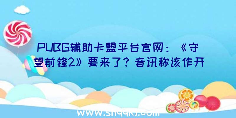 PUBG辅助卡盟平台官网：《守望前锋2》要来了？音讯称该作开辟流程已进入最终阶段