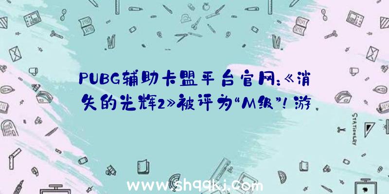 PUBG辅助卡盟平台官网：《消失的光辉2》被评为“M级”！游戏将于12月7日上岸PC、PS4等平台