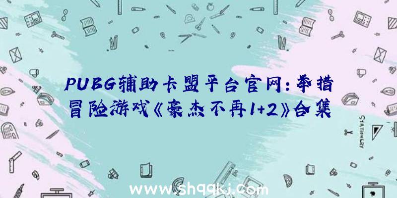 PUBG辅助卡盟平台官网：举措冒险游戏《豪杰不再1+2》合集实体中文版PV地下“光束刀”“摔跤技艺”特征满满